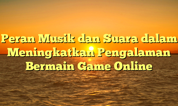 Peran Musik dan Suara dalam Meningkatkan Pengalaman Bermain Game Online