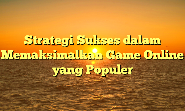 Strategi Sukses dalam Memaksimalkan Game Online yang Populer