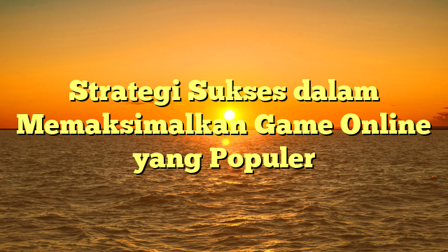 Strategi Sukses dalam Memaksimalkan Game Online yang Populer