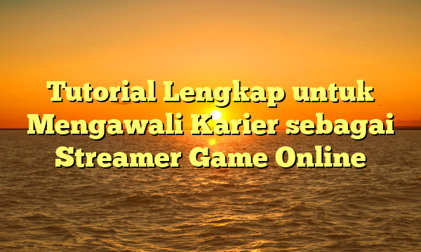 Tutorial Lengkap untuk Mengawali Karier sebagai Streamer Game Online