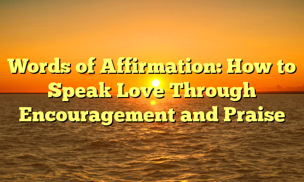 Words of Affirmation: How to Speak Love Through Encouragement and Praise